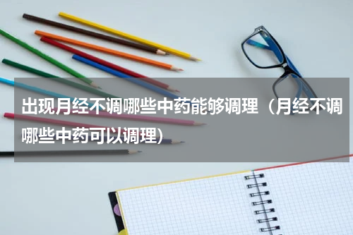 出现月经不调哪些中药能够调理（月经不调哪些中药可以调理）