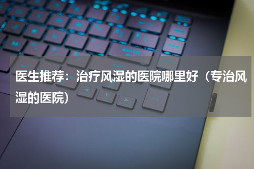 医生推荐：治疗风湿的医院哪里好（专治风湿的医院）