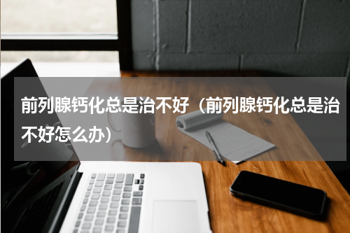前列腺钙化总是治不好（前列腺钙化总是治不好怎么办）