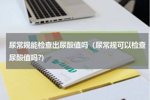 尿常规能检查出尿酸值吗（尿常规可以检查尿酸值吗?）