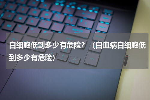 白细胞低到多少有危险？（白血病白细胞低到多少有危险）