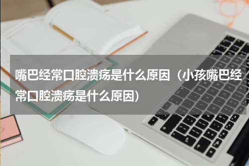 嘴巴经常口腔溃疡是什么原因（小孩嘴巴经常口腔溃疡是什么原因）