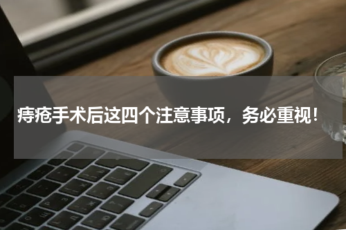 痔疮手术后这四个注意事项，务必重视！