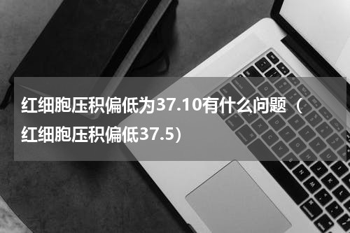 红细胞压积偏低为37.10有什么问题（红细胞压积偏低37.5）