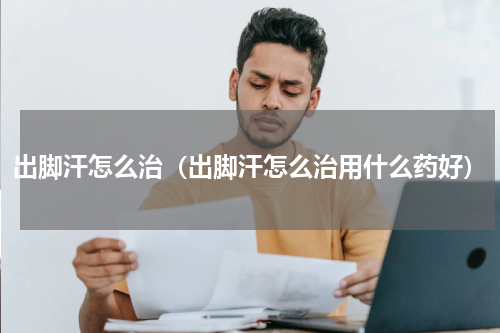 出脚汗怎么治（出脚汗怎么治用什么药好）