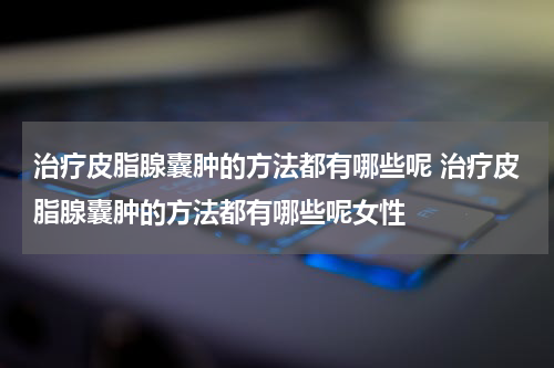 治疗皮脂腺囊肿的方法都有哪些呢 治疗皮脂腺囊肿的方法都有哪些呢女性