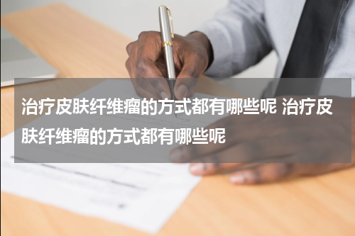 治疗皮肤纤维瘤的方式都有哪些呢 治疗皮肤纤维瘤的方式都有哪些呢
