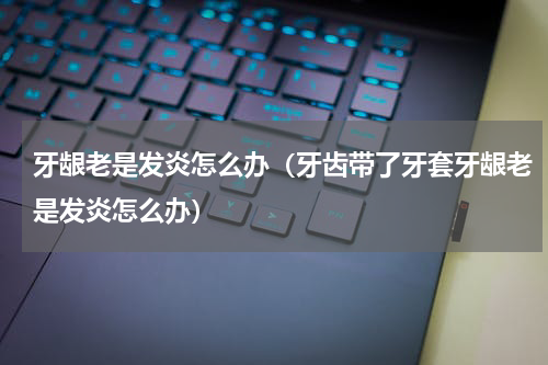 牙龈老是发炎怎么办（牙齿带了牙套牙龈老是发炎怎么办）