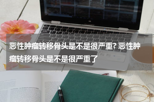 恶性肿瘤转移骨头是不是很严重? 恶性肿瘤转移骨头是不是很严重了