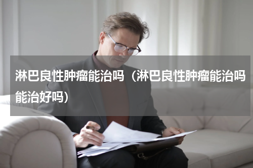 淋巴良性肿瘤能治吗（淋巴良性肿瘤能治吗能治好吗）