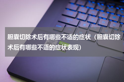 胆囊切除术后有哪些不适的症状（胆囊切除术后有哪些不适的症状表现）