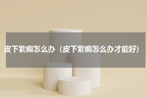 皮下紫癜怎么办（皮下紫癜怎么办才能好）