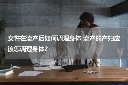 女性在流产后如何调理身体 流产的产妇应该怎调理身体?