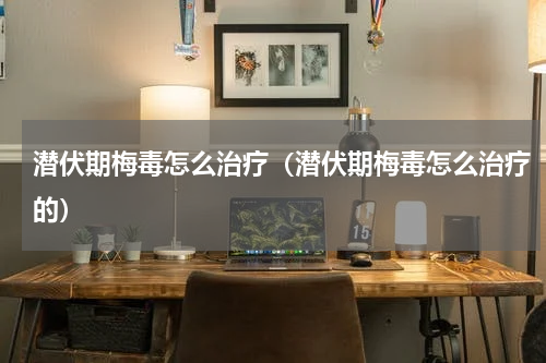 潜伏期梅毒怎么治疗（潜伏期梅毒怎么治疗的）