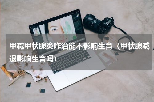 甲减甲状腺炎咋治能不影响生育（甲状腺减退影响生育吗）