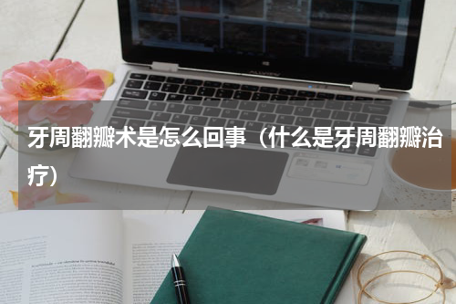 牙周翻瓣术是怎么回事（什么是牙周翻瓣治疗）