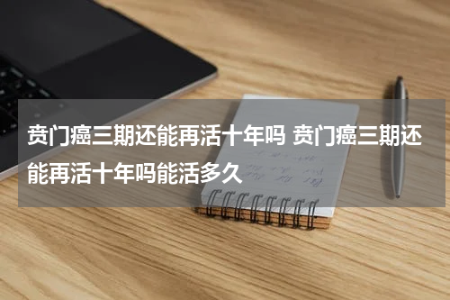 贲门癌三期还能再活十年吗 贲门癌三期还能再活十年吗能活多久