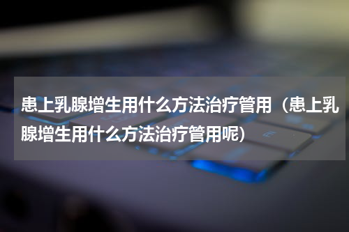 患上乳腺增生用什么方法治疗管用（患上乳腺增生用什么方法治疗管用呢）