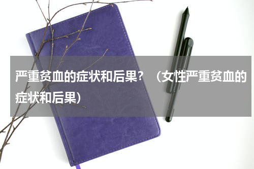 严重贫血的症状和后果？（女性严重贫血的症状和后果）