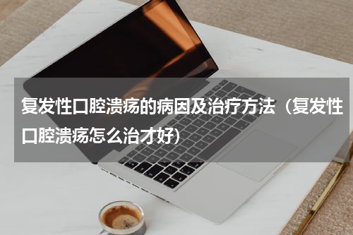 复发性口腔溃疡的病因及治疗方法（复发性口腔溃疡怎么治才好）