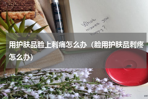 用护肤品脸上刺痛怎么办（脸用护肤品刺疼怎么办）