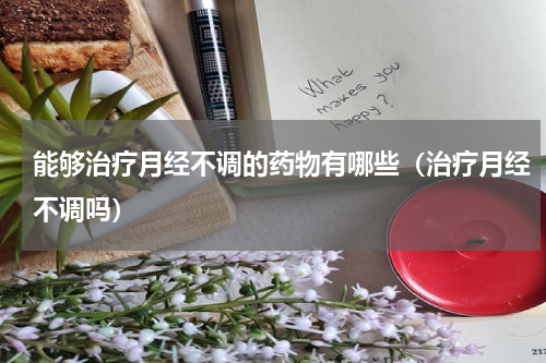 能够治疗月经不调的药物有哪些（治疗月经不调吗）