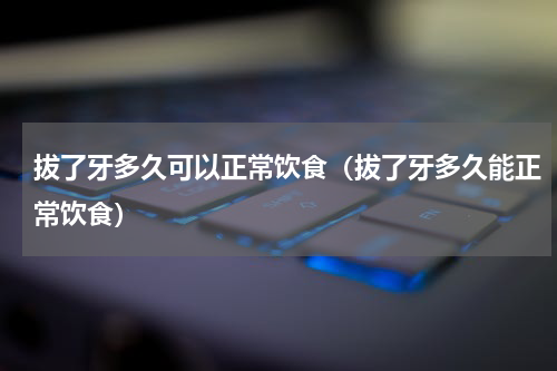 拔了牙多久可以正常饮食（拔了牙多久能正常饮食）