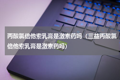 丙酸氯倍他索乳膏是激素药吗（三益丙酸氯倍他索乳膏是激素药吗）