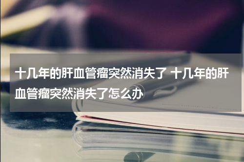 十几年的肝血管瘤突然消失了 十几年的肝血管瘤突然消失了怎么办