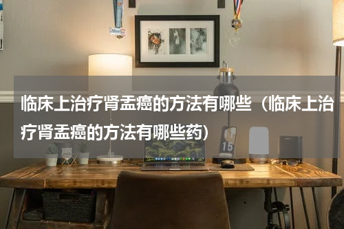 临床上治疗肾盂癌的方法有哪些（临床上治疗肾盂癌的方法有哪些药）