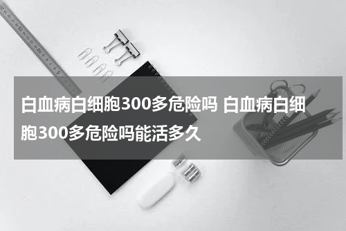 白血病白细胞300多危险吗 白血病白细胞300多危险吗能活多久