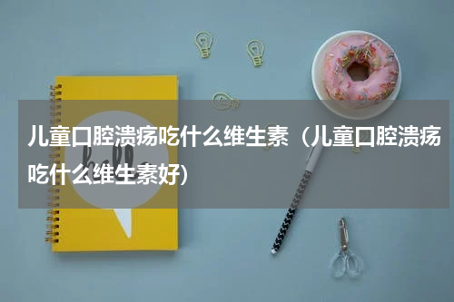 儿童口腔溃疡吃什么维生素（儿童口腔溃疡吃什么维生素好）