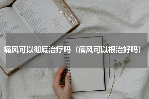 痛风可以彻底治疗吗（痛风可以根治好吗）