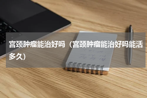 宫颈肿瘤能治好吗（宫颈肿瘤能治好吗能活多久）