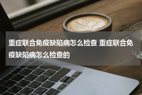 重症联合免疫缺陷病怎么检查 重症联合免疫缺陷病怎么检查的
