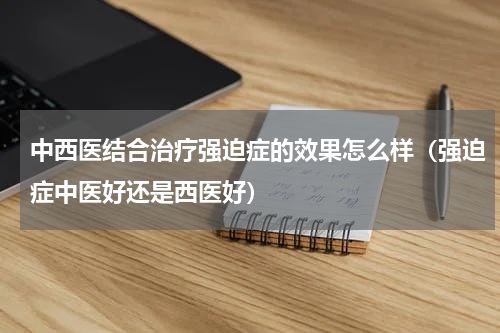 中西医结合治疗强迫症的效果怎么样（强迫症中医好还是西医好）