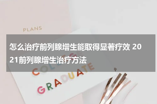 怎么治疗前列腺增生能取得显著疗效 2021前列腺增生治疗方法