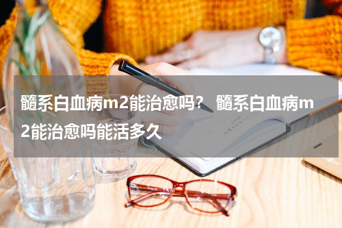 髓系白血病m2能治愈吗？ 髓系白血病m2能治愈吗能活多久