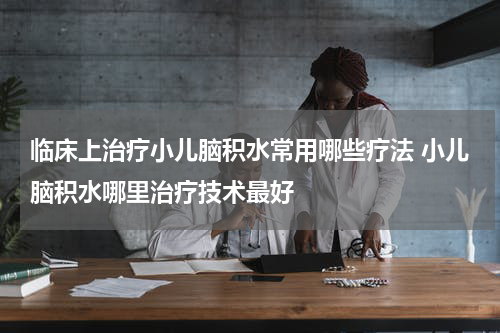 临床上治疗小儿脑积水常用哪些疗法 小儿脑积水哪里治疗技术最好