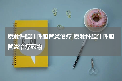 原发性胆汁性胆管炎治疗 原发性胆汁性胆管炎治疗药物