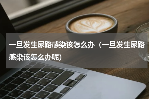 一旦发生尿路感染该怎么办（一旦发生尿路感染该怎么办呢）