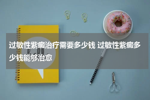 过敏性紫癜治疗需要多少钱 过敏性紫癜多少钱能够治愈