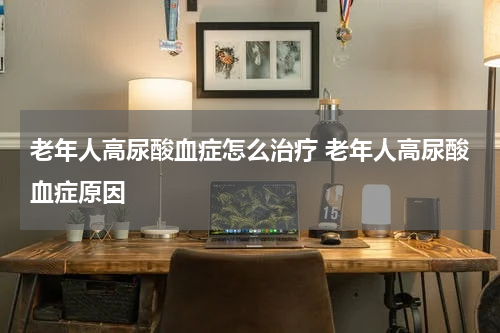 老年人高尿酸血症怎么治疗 老年人高尿酸血症原因