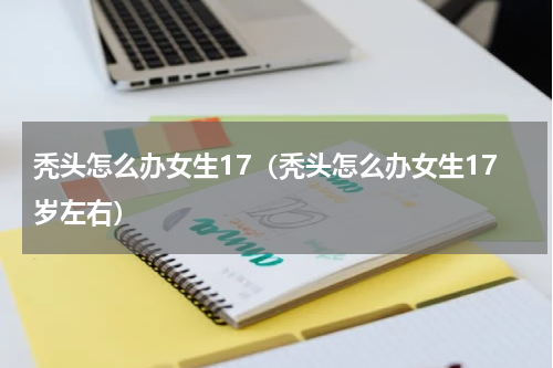 秃头怎么办女生17（秃头怎么办女生17岁左右）