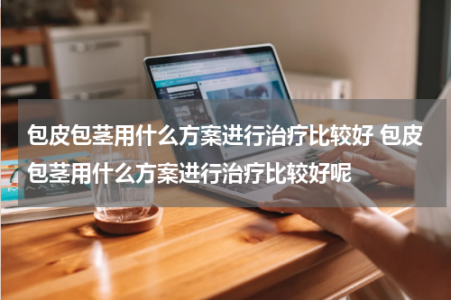 包皮包茎用什么方案进行治疗比较好 包皮包茎用什么方案进行治疗比较好呢