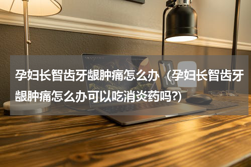 孕妇长智齿牙龈肿痛怎么办（孕妇长智齿牙龈肿痛怎么办可以吃消炎药吗?）