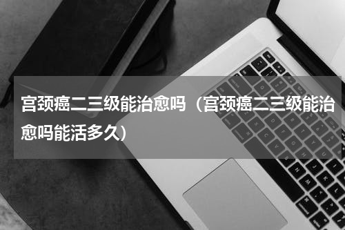 宫颈癌二三级能治愈吗（宫颈癌二三级能治愈吗能活多久）