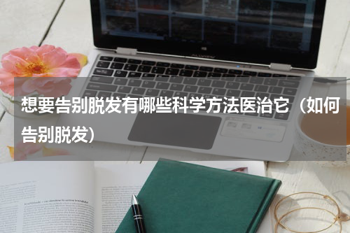 想要告别脱发有哪些科学方法医治它（如何告别脱发）