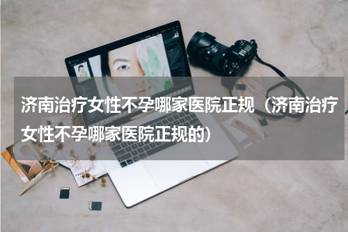 济南治疗女性不孕哪家医院正规（济南治疗女性不孕哪家医院正规的）