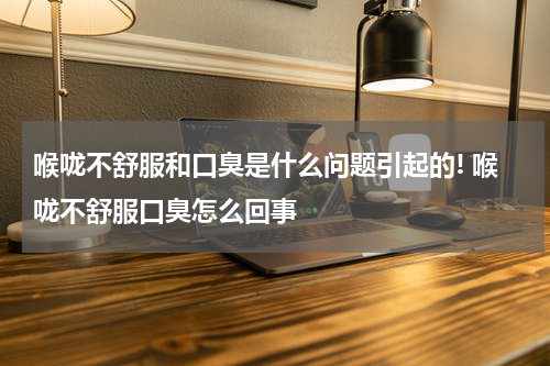 喉咙不舒服和口臭是什么问题引起的! 喉咙不舒服口臭怎么回事